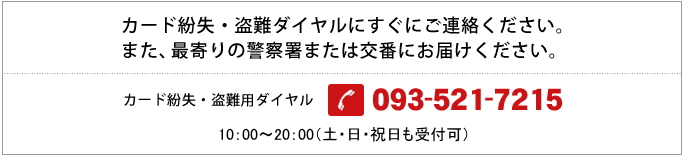 カード紛失・盗難ダイヤルにすぐにご連絡ください。また、最寄りの警察署または交番にお届けください。カード紛失・盗難ダイヤル 093-521-7215 24時間受付 (土・日・祝日も受付可)